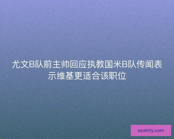 尤文B队前主帅回应执教国米B队传闻表示维基更适合该职位